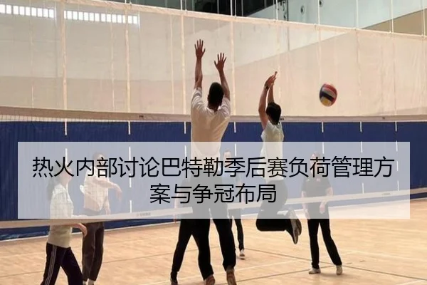 热火内部讨论巴特勒季后赛负荷管理方案与争冠布局
