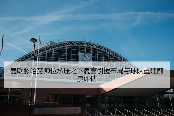 曼联滕哈赫帅位承压之下夏窗引援布局与球队重建前景评估