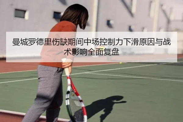 曼城罗德里伤缺期间中场控制力下滑原因与战术影响全面复盘