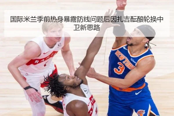 国际米兰季前热身暴露防线问题后因扎吉酝酿轮换中卫新思路