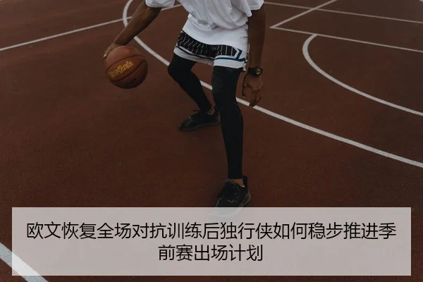 欧文恢复全场对抗训练后独行侠如何稳步推进季前赛出场计划